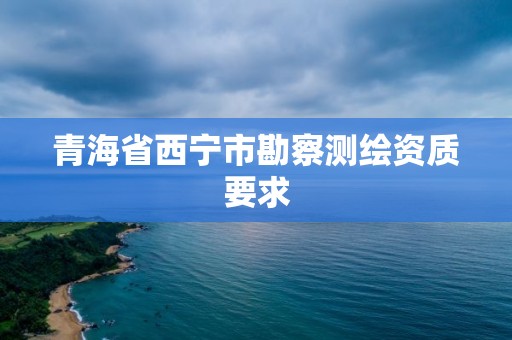 青海省西宁市勘察测绘资质要求 青海省西宁市勘察测绘资质要求