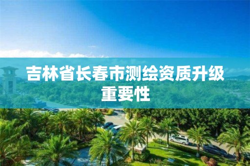 吉林省长春市测绘资质升级重要性