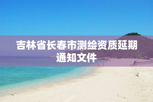 吉林省长春市测绘资质延期通知文件