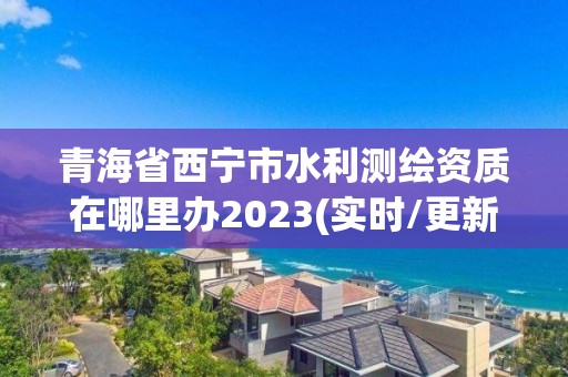 青海省西宁市水利测绘资质在哪里办2023(实时/更新中)