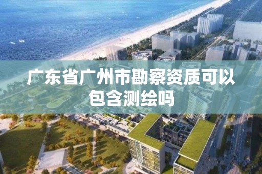 广东省广州市勘察资质可以包含测绘吗