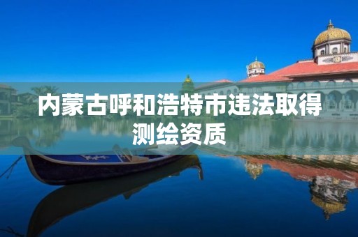内蒙古呼和浩特市违法取得测绘资质 内蒙古呼和浩特市违法取得测绘资质