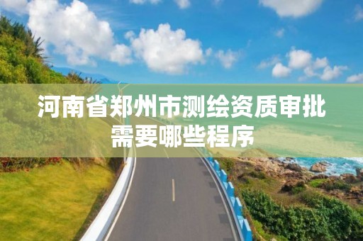 河南省郑州市测绘资质审批需要哪些程序 河南省郑州市测绘资质审批需要哪些程序
