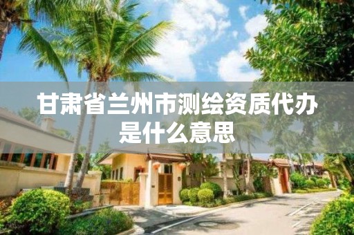甘肃省兰州市测绘资质代办是什么意思 甘肃省兰州市测绘资质代办是什么意思