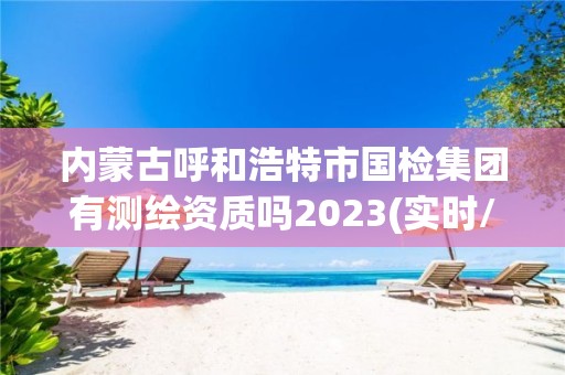 内蒙古呼和浩特市国检集团有测绘资质吗2023(实时/更新中) 内蒙古呼和浩特市国检集团有测绘资质吗2023(实时/更新中)
