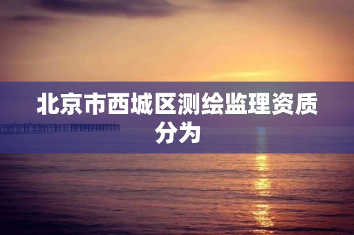 北京市西城区测绘监理资质分为 北京市西城区测绘监理资质分为