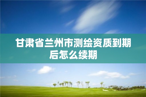 甘肃省兰州市测绘资质到期后怎么续期 甘肃省兰州市测绘资质到期后怎么续期