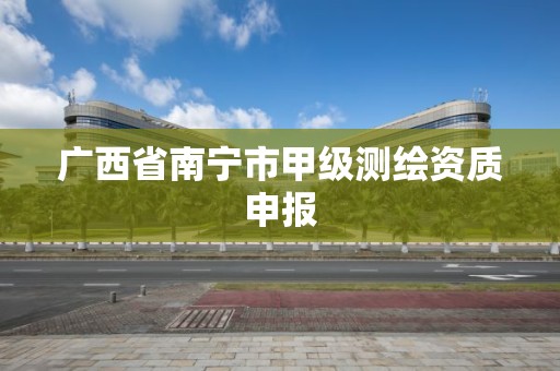 广西省南宁市甲级测绘资质申报 广西省南宁市甲级测绘资质申报