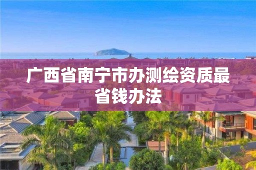 广西省南宁市办测绘资质最省钱办法