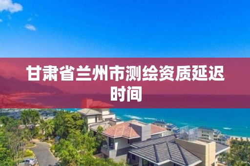 甘肃省兰州市测绘资质延迟时间