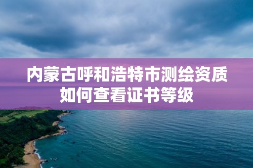 内蒙古呼和浩特市测绘资质如何查看证书等级