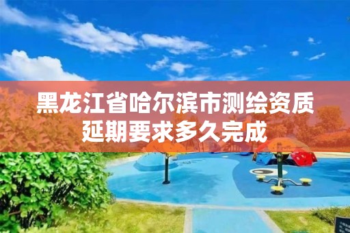 黑龙江省哈尔滨市测绘资质延期要求多久完成 黑龙江省哈尔滨市测绘资质延期要求多久完成