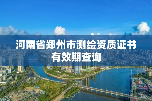 河南省郑州市测绘资质证书有效期查询 河南省郑州市测绘资质证书有效期查询