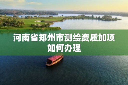 河南省郑州市测绘资质加项如何办理 河南省郑州市测绘资质加项如何办理