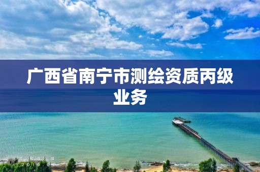 广西省南宁市测绘资质丙级业务 广西省南宁市测绘资质丙级业务