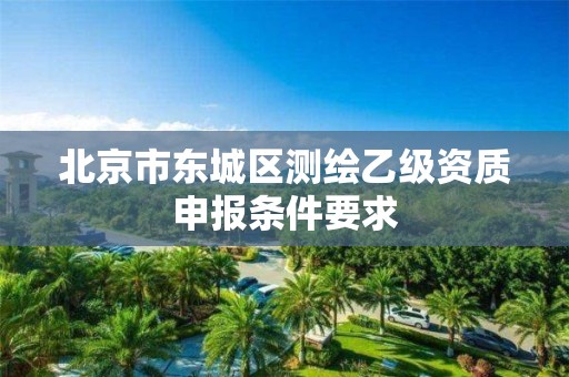北京市东城区测绘乙级资质申报条件要求 北京市东城区测绘乙级资质申报条件要求