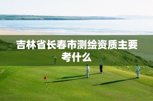 吉林省长春市测绘资质主要考什么
