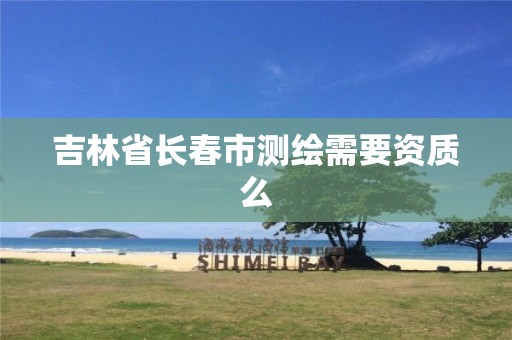 吉林省长春市测绘需要资质么