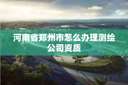 河南省郑州市怎么办理测绘公司资质