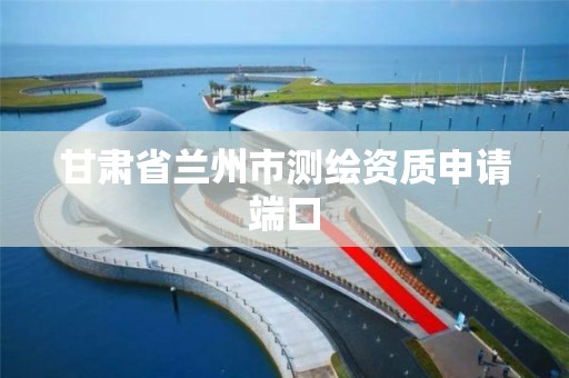甘肃省兰州市测绘资质申请端口 甘肃省兰州市测绘资质申请端口