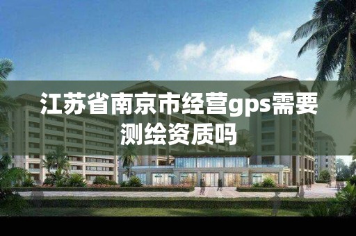 江苏省南京市经营gps需要测绘资质吗