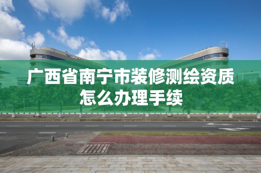 广西省南宁市装修测绘资质怎么办理手续 广西省南宁市装修测绘资质怎么办理手续