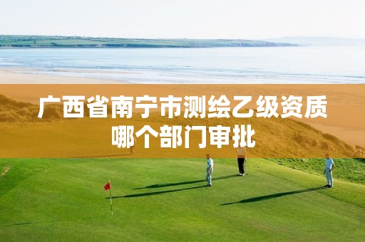 广西省南宁市测绘乙级资质哪个部门审批