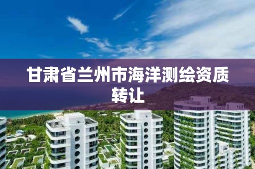 甘肃省兰州市海洋测绘资质转让 甘肃省兰州市海洋测绘资质转让