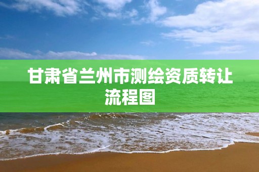 甘肃省兰州市测绘资质转让流程图 甘肃省兰州市测绘资质转让流程图