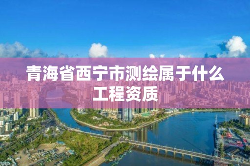 青海省西宁市测绘属于什么工程资质