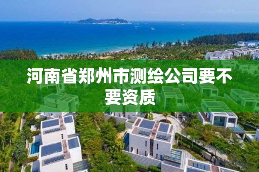 河南省郑州市测绘公司要不要资质 河南省郑州市测绘公司要不要资质
