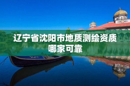 辽宁省沈阳市地质测绘资质哪家可靠