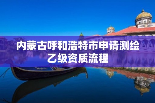 内蒙古呼和浩特市申请测绘乙级资质流程 内蒙古呼和浩特市申请测绘乙级资质流程