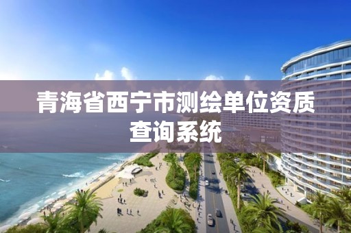 青海省西宁市测绘单位资质查询系统 青海省西宁市测绘单位资质查询系统