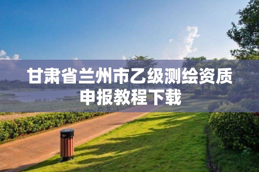 甘肃省兰州市乙级测绘资质申报教程下载 甘肃省兰州市乙级测绘资质申报教程下载