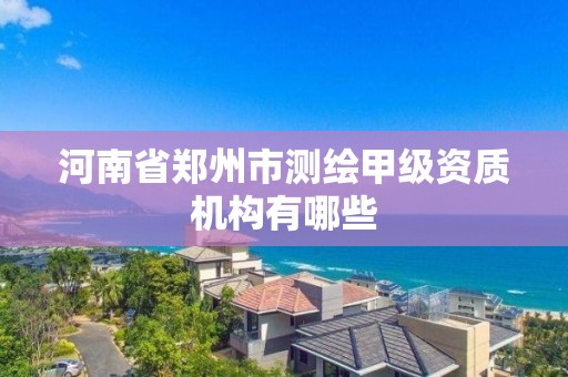 河南省郑州市测绘甲级资质机构有哪些 河南省郑州市测绘甲级资质机构有哪些