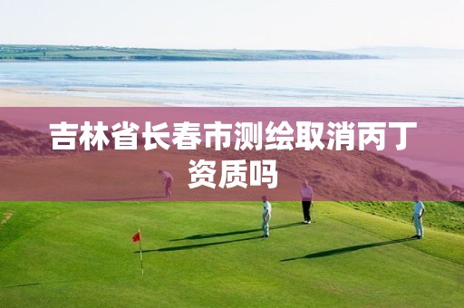 吉林省长春市测绘取消丙丁资质吗 吉林省长春市测绘取消丙丁资质吗