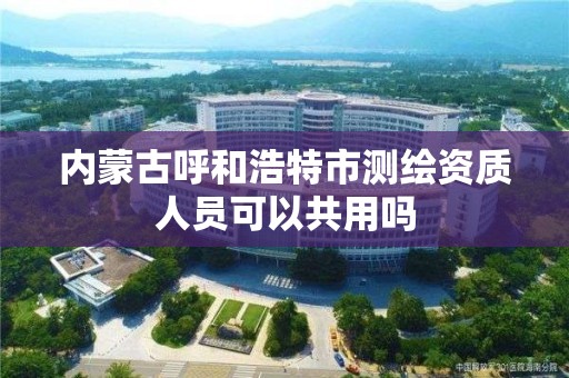 内蒙古呼和浩特市测绘资质人员可以共用吗