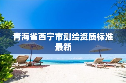 青海省西宁市测绘资质标准最新 青海省西宁市测绘资质标准最新