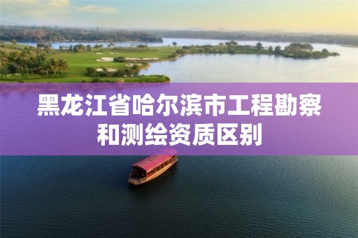 黑龙江省哈尔滨市工程勘察和测绘资质区别 黑龙江省哈尔滨市工程勘察和测绘资质区别