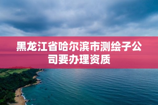 黑龙江省哈尔滨市测绘子公司要办理资质 黑龙江省哈尔滨市测绘子公司要办理资质