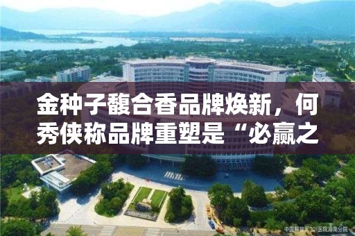 金种子馥合香品牌焕新，何秀侠称品牌重塑是“必赢之战”