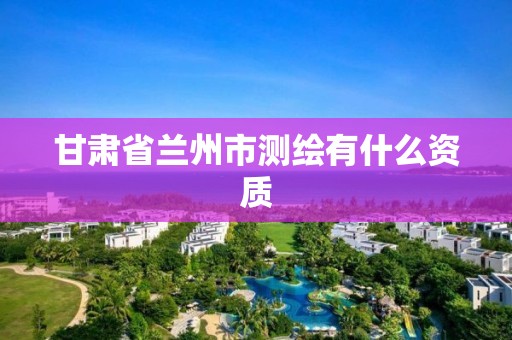 甘肃省兰州市测绘有什么资质