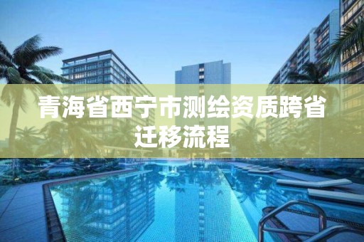 青海省西宁市测绘资质跨省迁移流程