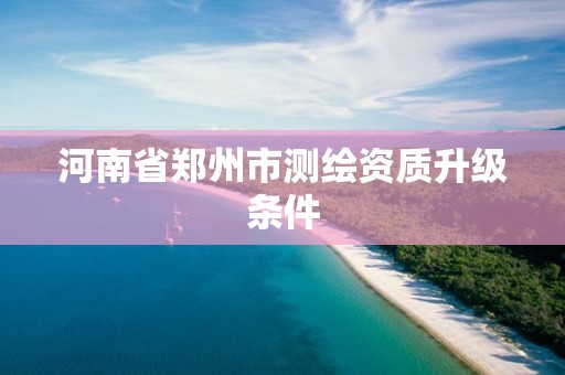 河南省郑州市测绘资质升级条件 河南省郑州市测绘资质升级条件