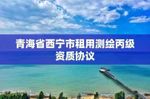 青海省西宁市租用测绘丙级资质协议
