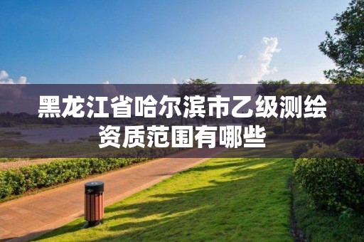 黑龙江省哈尔滨市乙级测绘资质范围有哪些