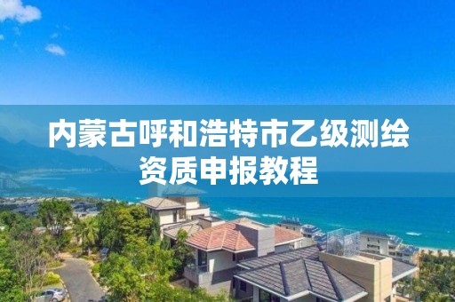 内蒙古呼和浩特市乙级测绘资质申报教程 内蒙古呼和浩特市乙级测绘资质申报教程