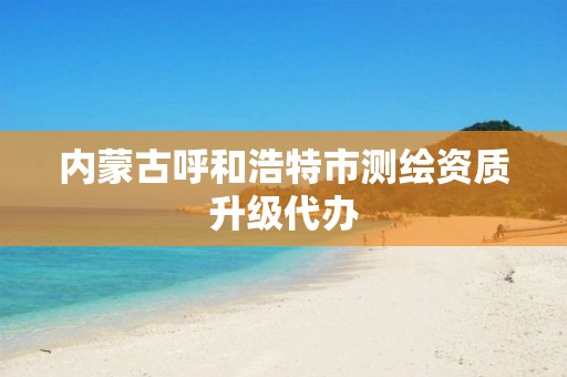 内蒙古呼和浩特市测绘资质升级代办 内蒙古呼和浩特市测绘资质升级代办