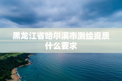 黑龙江省哈尔滨市测绘资质什么要求 黑龙江省哈尔滨市测绘资质什么要求